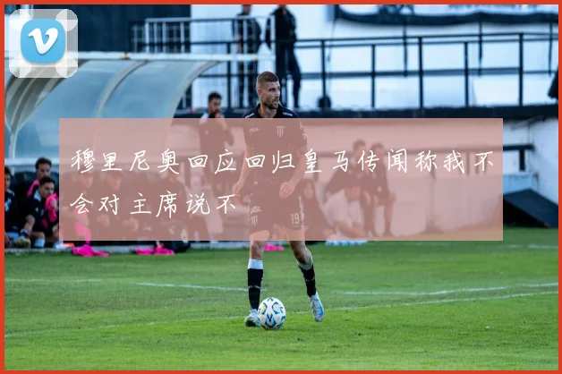 穆里尼奥回应回归皇马传闻称我不会对主席说不