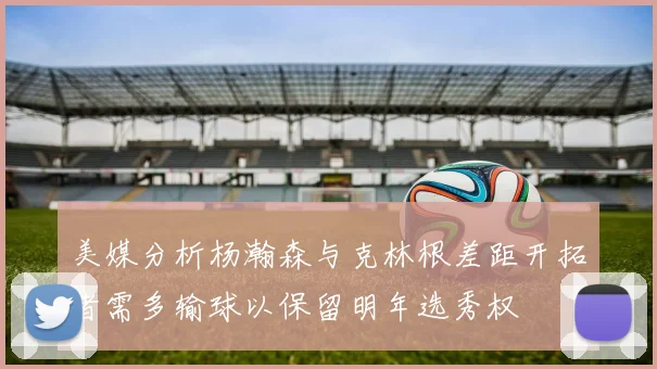 美媒分析杨瀚森与克林根差距开拓者需多输球以保留明年选秀权