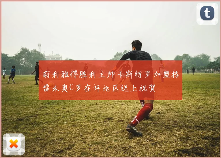 前利雅得胜利主帅卡斯特罗加盟格雷米奥C罗在评论区送上祝贺