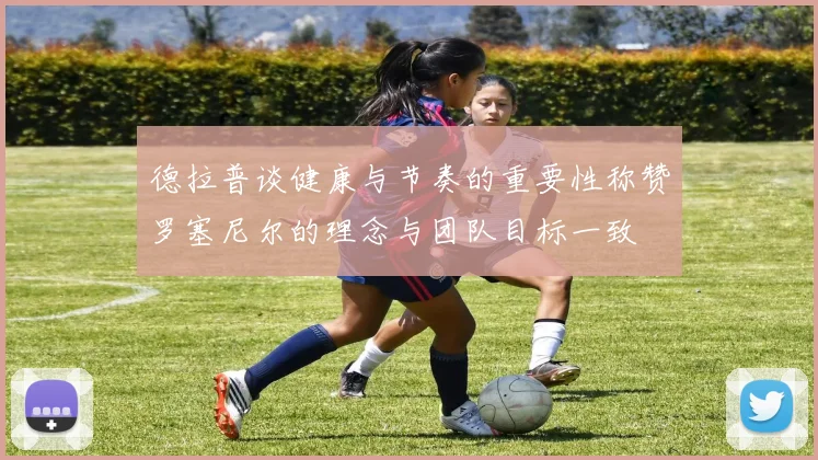 德拉普谈健康与节奏的重要性称赞罗塞尼尔的理念与团队目标一致