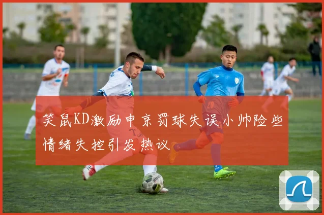 笑鼠KD激励申京罚球失误小帅险些情绪失控引发热议