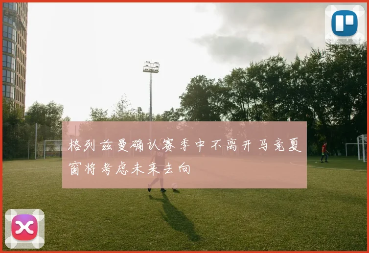格列兹曼确认赛季中不离开马竞夏窗将考虑未来去向