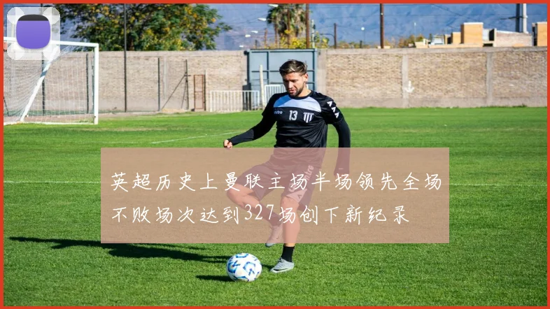 英超历史上曼联主场半场领先全场不败场次达到327场创下新纪录