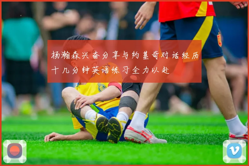 杨瀚森兴奋分享与约基奇对话经历十几分钟英语练习全力以赴