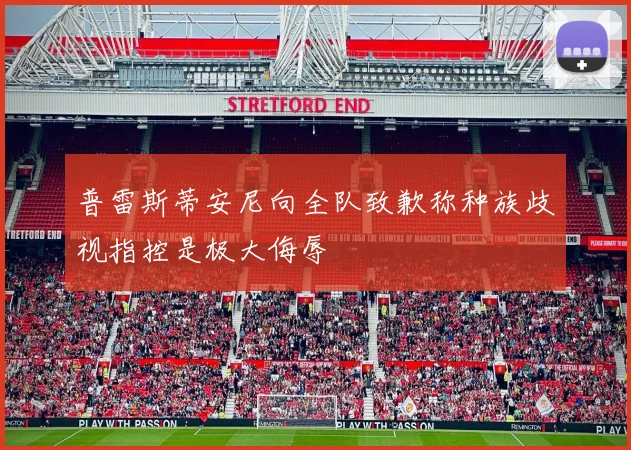 普雷斯蒂安尼向全队致歉称种族歧视指控是极大侮辱
