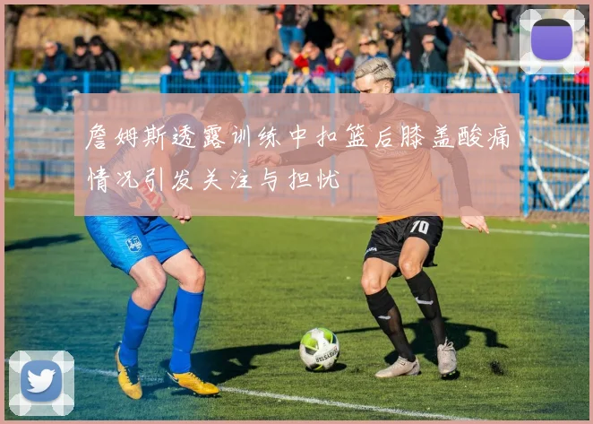 詹姆斯透露训练中扣篮后膝盖酸痛情况引发关注与担忧