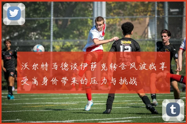 沃尔特马德谈伊萨克转会风波我享受高身价带来的压力与挑战