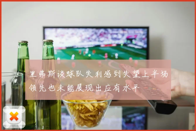 里弗斯谈球队失利感到失望上半场领先也未能展现出应有水平