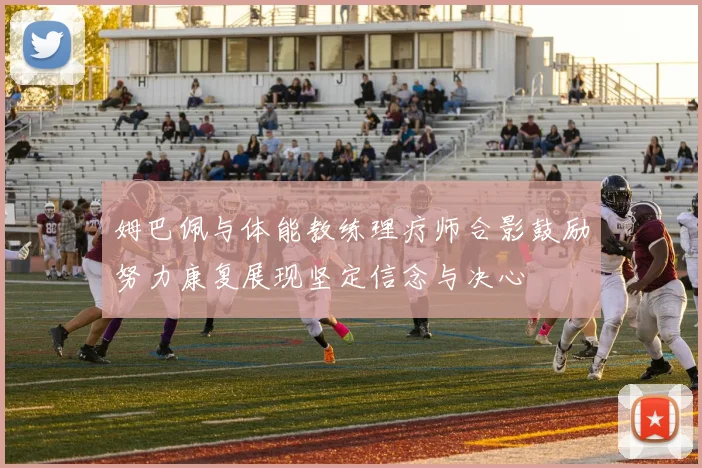 姆巴佩与体能教练理疗师合影鼓励努力康复展现坚定信念与决心