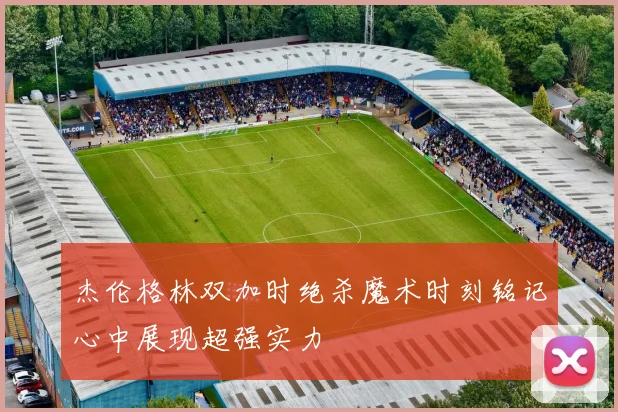 杰伦格林双加时绝杀魔术时刻铭记心中展现超强实力
