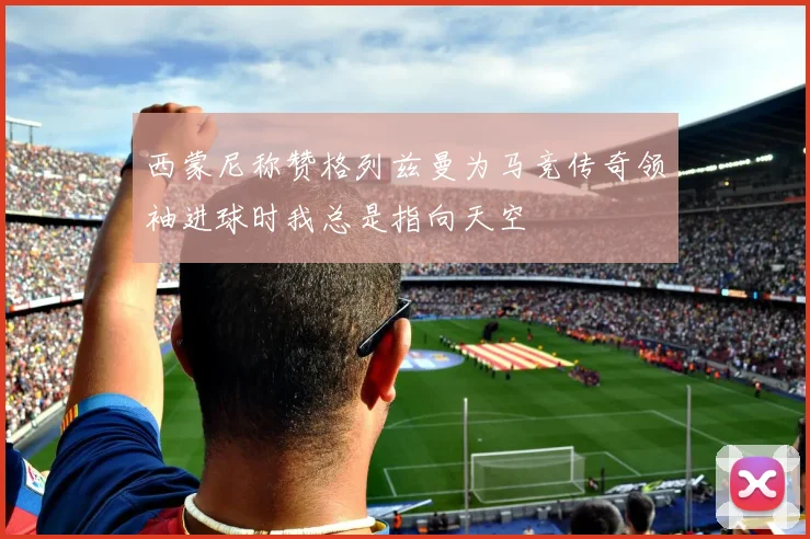 西蒙尼称赞格列兹曼为马竞传奇领袖进球时我总是指向天空