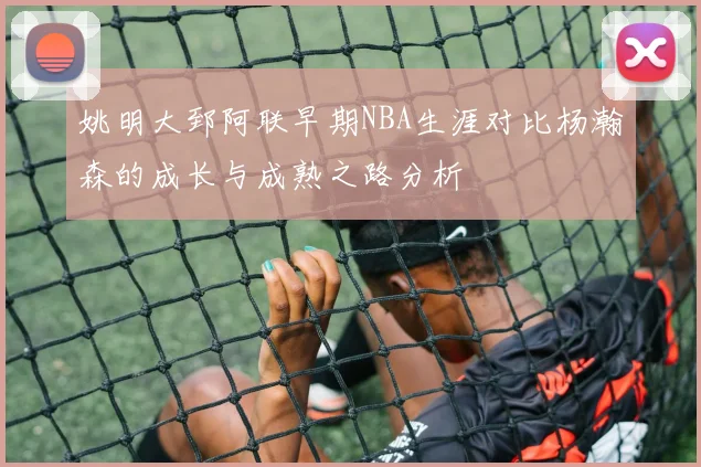 姚明大郅阿联早期NBA生涯对比杨瀚森的成长与成熟之路分析