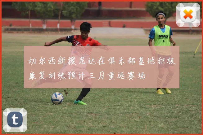 切尔西新援昆达在俱乐部基地积极康复训练预计三月重返赛场