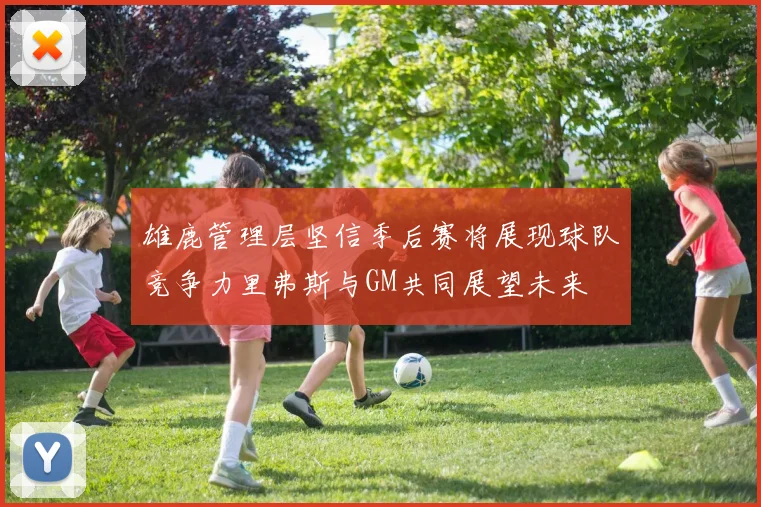 雄鹿管理层坚信季后赛将展现球队竞争力里弗斯与GM共同展望未来