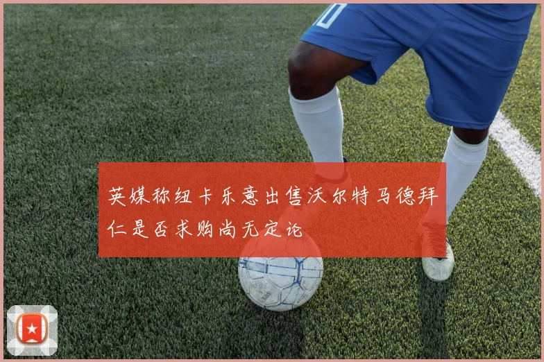 英媒称纽卡乐意出售沃尔特马德拜仁是否求购尚无定论