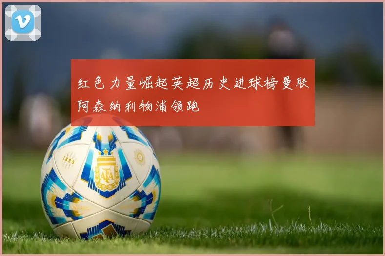 红色力量崛起英超历史进球榜曼联阿森纳利物浦领跑