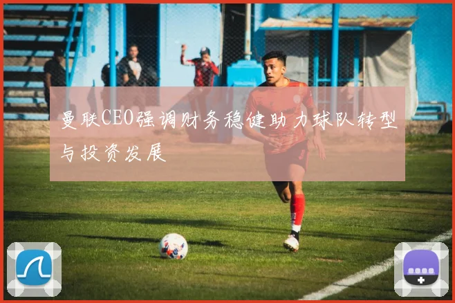曼联CEO强调财务稳健助力球队转型与投资发展