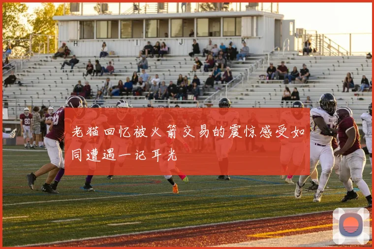 老猫回忆被火箭交易的震惊感受如同遭遇一记耳光