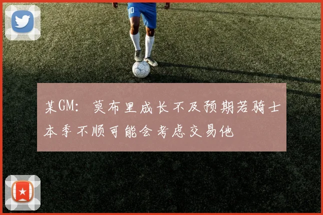 某GM：莫布里成长不及预期若骑士本季不顺可能会考虑交易他