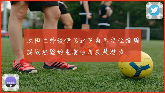 太阳主帅谈伊戈达罗角色定位强调实战经验的重要性与发展潜力