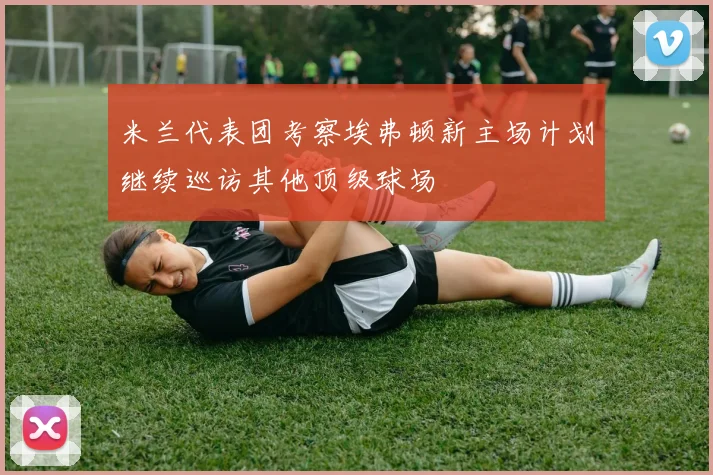 米兰代表团考察埃弗顿新主场计划继续巡访其他顶级球场
