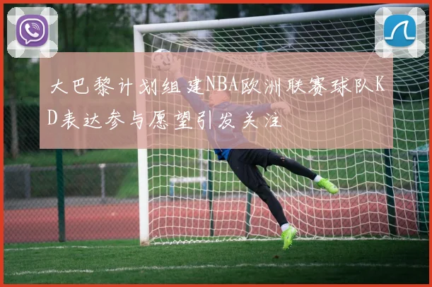 大巴黎计划组建NBA欧洲联赛球队KD表达参与愿望引发关注