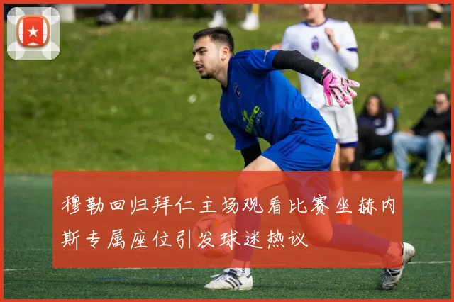 穆勒回归拜仁主场观看比赛坐赫内斯专属座位引发球迷热议